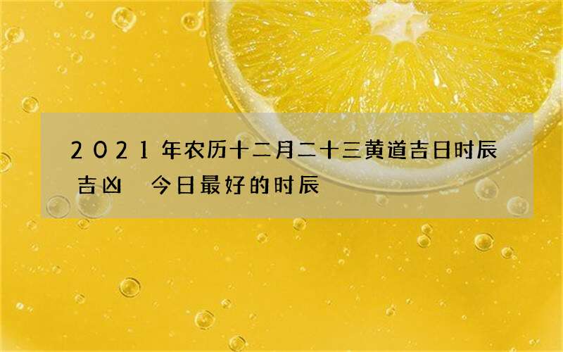 2021年农历十二月二十三黄道吉日时辰吉凶 今日最好的时辰